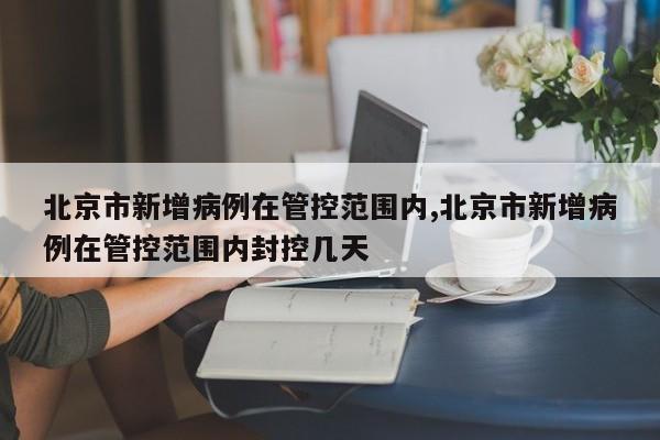 北京市新增病例在管控范围内,北京市新增病例在管控范围内封控几天