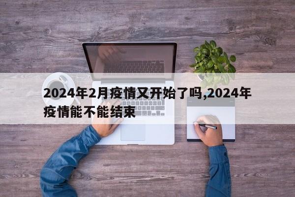 2024年2月疫情又开始了吗,2024年疫情能不能结束