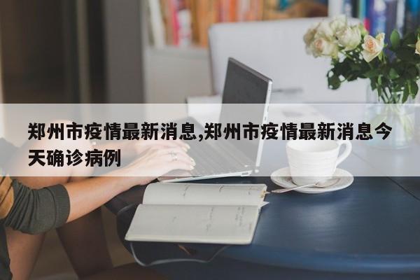 郑州市疫情最新消息,郑州市疫情最新消息今天确诊病例