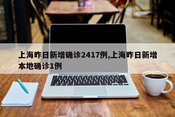 上海昨日新增确诊2417例,上海昨日新增本地确诊1例