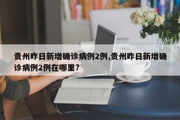 贵州昨日新增确诊病例2例,贵州昨日新增确诊病例2例在哪里?